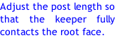 Adjust the post length so that the keeper fully contacts the root face.