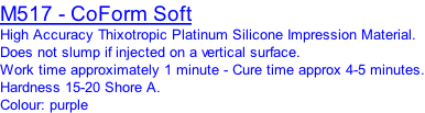 M517 - CoForm Soft High Accuracy Thixotropic Platinum Silicone Impression Material. Does not slump if injected on a vertical surface. Work time approximately 1 minute - Cure time approx 4-5 minutes. Hardness 15-20 Shore A. Colour: purple